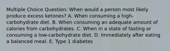 Multiple Choice Question: When would a person most likely produce excess ketones? A. When consuming a high-carbohydrate diet. B. When consuming an adequate amount of calories from carbohydrates. C. When in a state of fasting or consuming a low-carbohydrate diet. D. Immediately after eating a balanced meal. E. Type 1 diabetes