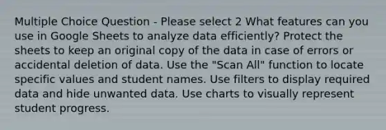 Multiple Choice Question - Please select 2 What features can you use in Google Sheets to analyze data efficiently? Protect the sheets to keep an original copy of the data in case of errors or accidental deletion of data. Use the "Scan All" function to locate specific values and student names. Use filters to display required data and hide unwanted data. Use charts to visually represent student progress.