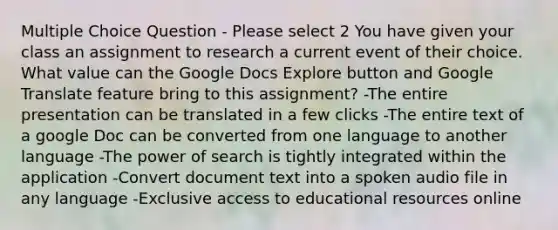 Multiple Choice Question - Please select 2 You have given your class an assignment to research a current event of their choice. What value can the Google Docs Explore button and Google Translate feature bring to this assignment? -The entire presentation can be translated in a few clicks -The entire text of a google Doc can be converted from one language to another language -The power of search is tightly integrated within the application -Convert document text into a spoken audio file in any language -Exclusive access to educational resources online