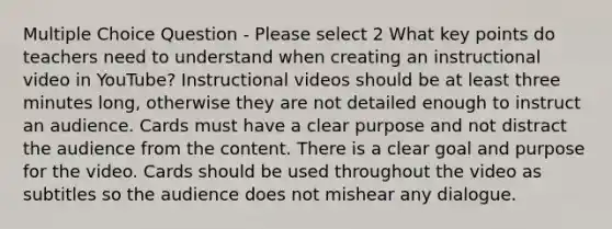 Multiple Choice Question - Please select 2 What key points do teachers need to understand when creating an instructional video in YouTube? Instructional videos should be at least three minutes long, otherwise they are not detailed enough to instruct an audience. Cards must have a clear purpose and not distract the audience from the content. There is a clear goal and purpose for the video. Cards should be used throughout the video as subtitles so the audience does not mishear any dialogue.