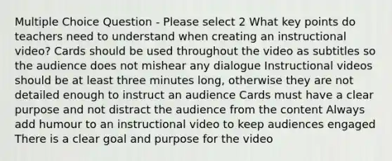 Multiple Choice Question - Please select 2 What key points do teachers need to understand when creating an instructional video? Cards should be used throughout the video as subtitles so the audience does not mishear any dialogue Instructional videos should be at least three minutes long, otherwise they are not detailed enough to instruct an audience Cards must have a clear purpose and not distract the audience from the content Always add humour to an instructional video to keep audiences engaged There is a clear goal and purpose for the video