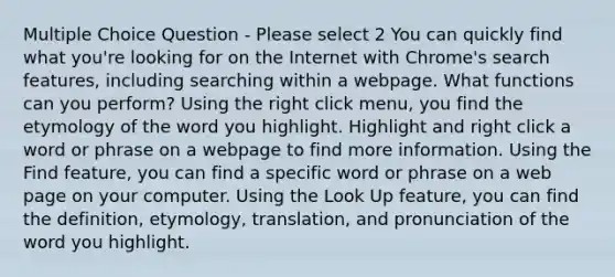 Multiple Choice Question - Please select 2 You can quickly find what you're looking for on the Internet with Chrome's search features, including searching within a webpage. What functions can you perform? Using the right click menu, you find the etymology of the word you highlight. Highlight and right click a word or phrase on a webpage to find more information. Using the Find feature, you can find a specific word or phrase on a web page on your computer. Using the Look Up feature, you can find the definition, etymology, translation, and pronunciation of the word you highlight.