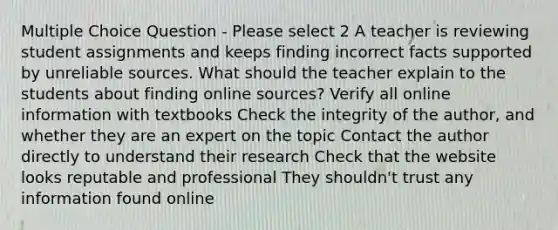 Multiple Choice Question - Please select 2 A teacher is reviewing student assignments and keeps finding incorrect facts supported by unreliable sources. What should the teacher explain to the students about finding online sources? Verify all online information with textbooks Check the integrity of the author, and whether they are an expert on the topic Contact the author directly to understand their research Check that the website looks reputable and professional They shouldn't trust any information found online