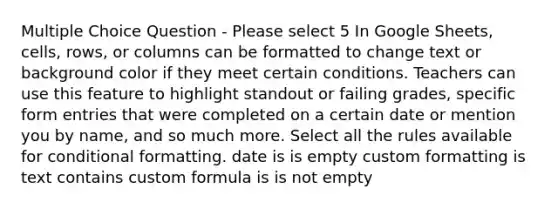 Multiple Choice Question - Please select 5 In Google Sheets, cells, rows, or columns can be formatted to change text or background color if they meet certain conditions. Teachers can use this feature to highlight standout or failing grades, specific form entries that were completed on a certain date or mention you by name, and so much more. Select all the rules available for conditional formatting. date is is empty custom formatting is text contains custom formula is is not empty