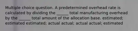 Multiple choice question. A predetermined overhead rate is calculated by dividing the ______ total manufacturing overhead by the ______ total amount of the allocation base. estimated; estimated estimated; actual actual; actual actual; estimated