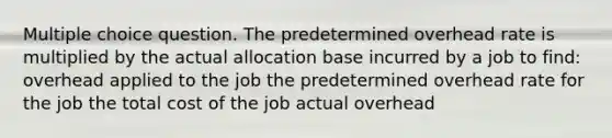 Multiple choice question. The predetermined overhead rate is multiplied by the actual allocation base incurred by a job to find: overhead applied to the job the predetermined overhead rate for the job the total cost of the job actual overhead