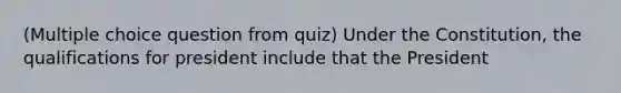 (Multiple choice question from quiz) Under the Constitution, the qualifications for president include that the President