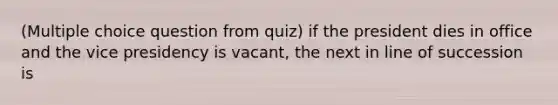 (Multiple choice question from quiz) if the president dies in office and the vice presidency is vacant, the next in line of succession is