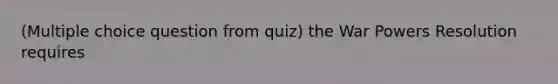 (Multiple choice question from quiz) the War Powers Resolution requires