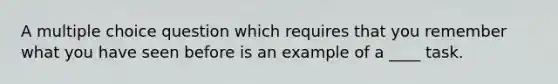 A multiple choice question which requires that you remember what you have seen before is an example of a ____ task.