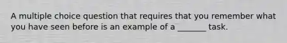 A multiple choice question that requires that you remember what you have seen before is an example of a _______ task.