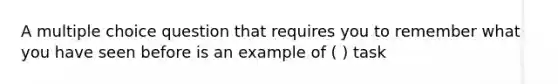 A multiple choice question that requires you to remember what you have seen before is an example of ( ) task