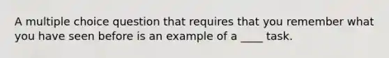 A multiple choice question that requires that you remember what you have seen before is an example of a ____ task.