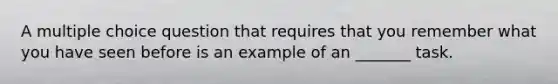 A multiple choice question that requires that you remember what you have seen before is an example of an _______ task.