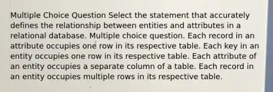 Multiple Choice Question Select the statement that accurately defines the relationship between entities and attributes in a relational database. Multiple choice question. Each record in an attribute occupies one row in its respective table. Each key in an entity occupies one row in its respective table. Each attribute of an entity occupies a separate column of a table. Each record in an entity occupies multiple rows in its respective table.