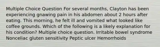 Multiple Choice Question For several months, Clayton has been experiencing gnawing pain in his abdomen about 2 hours after eating. This morning, he felt ill and vomited what looked like coffee grounds. Which of the following is a likely explanation for his condition? Multiple choice question. Irritable bowel syndrome Nonceliac gluten sensitivity Peptic ulcer Hemorrhoids