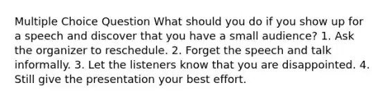 Multiple Choice Question What should you do if you show up for a speech and discover that you have a small audience? 1. Ask the organizer to reschedule. 2. Forget the speech and talk informally. 3. Let the listeners know that you are disappointed. 4. Still give the presentation your best effort.