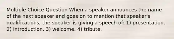 Multiple Choice Question When a speaker announces the name of the next speaker and goes on to mention that speaker's qualifications, the speaker is giving a speech of: 1) presentation. 2) introduction. 3) welcome. 4) tribute.