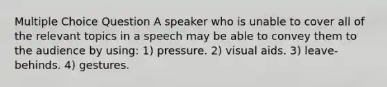 Multiple Choice Question A speaker who is unable to cover all of the relevant topics in a speech may be able to convey them to the audience by using: 1) pressure. 2) visual aids. 3) leave-behinds. 4) gestures.