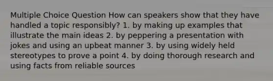 Multiple Choice Question How can speakers show that they have handled a topic responsibly? 1. by making up examples that illustrate the main ideas 2. by peppering a presentation with jokes and using an upbeat manner 3. by using widely held stereotypes to prove a point 4. by doing thorough research and using facts from reliable sources