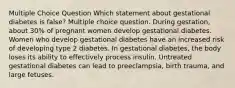 Multiple Choice Question Which statement about gestational diabetes is false? Multiple choice question. During gestation, about 30% of pregnant women develop gestational diabetes. Women who develop gestational diabetes have an increased risk of developing type 2 diabetes. In gestational diabetes, the body loses its ability to effectively process insulin. Untreated gestational diabetes can lead to preeclampsia, birth trauma, and large fetuses.