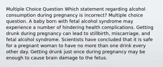 Multiple Choice Question Which statement regarding alcohol consumption during pregnancy is incorrect? Multiple choice question. A baby born with fetal alcohol syndrome may experience a number of hindering health complications. Getting drunk during pregnancy can lead to stillbirth, miscarriage, and fetal alcohol syndrome. Scientists have concluded that it is safe for a pregnant woman to have no more than one drink every other day. Getting drunk just once during pregnancy may be enough to cause brain damage to the fetus.