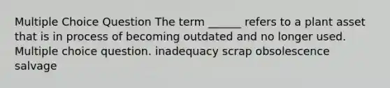 Multiple Choice Question The term ______ refers to a plant asset that is in process of becoming outdated and no longer used. Multiple choice question. inadequacy scrap obsolescence salvage