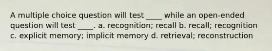 A multiple choice question will test ____ while an open-ended question will test ____. a. recognition; recall b. recall; recognition c. explicit memory; implicit memory d. retrieval; reconstruction