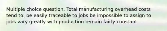 Multiple choice question. Total manufacturing overhead costs tend to: be easily traceable to jobs be impossible to assign to jobs vary greatly with production remain fairly constant