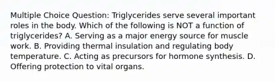 Multiple Choice Question: Triglycerides serve several important roles in the body. Which of the following is NOT a function of triglycerides? A. Serving as a major energy source for muscle work. B. Providing thermal insulation and regulating body temperature. C. Acting as precursors for hormone synthesis. D. Offering protection to vital organs.