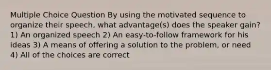 Multiple Choice Question By using the motivated sequence to organize their speech, what advantage(s) does the speaker gain? 1) An organized speech 2) An easy-to-follow framework for his ideas 3) A means of offering a solution to the problem, or need 4) All of the choices are correct