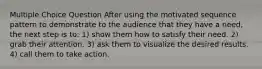 Multiple Choice Question After using the motivated sequence pattern to demonstrate to the audience that they have a need, the next step is to: 1) show them how to satisfy their need. 2) grab their attention. 3) ask them to visualize the desired results. 4) call them to take action.