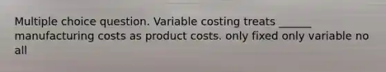 Multiple choice question. Variable costing treats ______ manufacturing costs as product costs. only fixed only variable no all