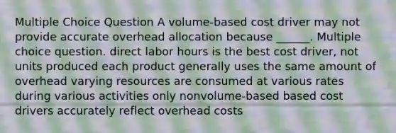 Multiple Choice Question A volume-based cost driver may not provide accurate overhead allocation because ______. Multiple choice question. direct labor hours is the best cost driver, not units produced each product generally uses the same amount of overhead varying resources are consumed at various rates during various activities only nonvolume-based based cost drivers accurately reflect overhead costs