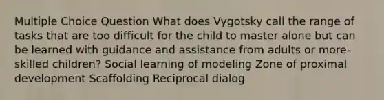 Multiple Choice Question What does Vygotsky call the range of tasks that are too difficult for the child to master alone but can be learned with guidance and assistance from adults or more-skilled children? Social learning of modeling Zone of proximal development Scaffolding Reciprocal dialog