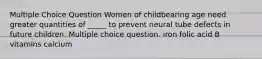 Multiple Choice Question Women of childbearing age need greater quantities of _____ to prevent neural tube defects in future children. Multiple choice question. iron folic acid B vitamins calcium