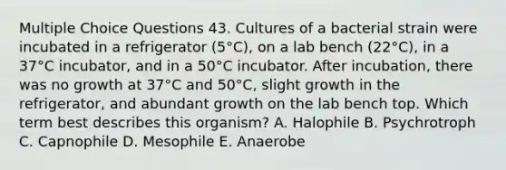 Multiple Choice Questions 43. Cultures of a bacterial strain were incubated in a refrigerator (5°C), on a lab bench (22°C), in a 37°C incubator, and in a 50°C incubator. After incubation, there was no growth at 37°C and 50°C, slight growth in the refrigerator, and abundant growth on the lab bench top. Which term best describes this organism? A. Halophile B. Psychrotroph C. Capnophile D. Mesophile E. Anaerobe