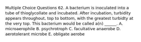 Multiple Choice Questions 62. A bacterium is inoculated into a tube of thioglycollate and incubated. After incubation, turbidity appears throughout, top to bottom, with the greatest turbidty at the very top. This bacterium would be called a(n) ______. A. microaerophile B. psychrotroph C. facultative anaerobe D. aerotolerant microbe E. obligate aerobe