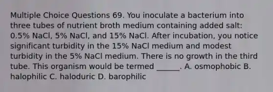 Multiple Choice Questions 69. You inoculate a bacterium into three tubes of nutrient broth medium containing added salt: 0.5% NaCl, 5% NaCl, and 15% NaCl. After incubation, you notice significant turbidity in the 15% NaCl medium and modest turbidity in the 5% NaCl medium. There is no growth in the third tube. This organism would be termed ______. A. osmophobic B. halophilic C. haloduric D. barophilic