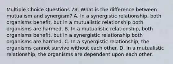 Multiple Choice Questions 78. What is the difference between mutualism and synergism? A. In a synergistic relationship, both organisms benefit, but in a mutualistic relationship both organisms are harmed. B. In a mutualistic relationship, both organisms benefit, but in a synergistic relationship both organisms are harmed. C. In a synergistic relationship, the organisms cannot survive without each other. D. In a mutualistic relationship, the organisms are dependent upon each other.