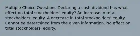 Multiple Choice Questions Declaring a cash dividend has what effect on total stockholders' equity? An increase in total stockholders' equity. A decrease in total stockholders' equity. Cannot be determined from the given information. No effect on total stockholders' equity.