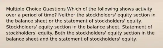 Multiple Choice Questions Which of the following shows activity over a period of time? Neither the stockholders' equity section in the balance sheet or the statement of stockholders' equity. Stockholders' equity section in the balance sheet. Statement of stockholders' equity. Both the stockholders' equity section in the balance sheet and the statement of stockholders' equity.