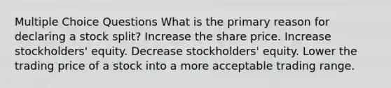 Multiple Choice Questions What is the primary reason for declaring a stock split? Increase the share price. Increase stockholders' equity. Decrease stockholders' equity. Lower the trading price of a stock into a more acceptable trading range.