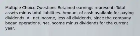 Multiple Choice Questions Retained earnings represent: Total assets minus total liabilities. Amount of cash available for paying dividends. All net income, less all dividends, since the company began operations. Net income minus dividends for the current year.