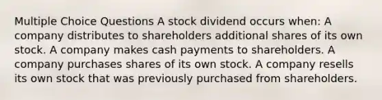 Multiple Choice Questions A stock dividend occurs when: A company distributes to shareholders additional shares of its own stock. A company makes cash payments to shareholders. A company purchases shares of its own stock. A company resells its own stock that was previously purchased from shareholders.