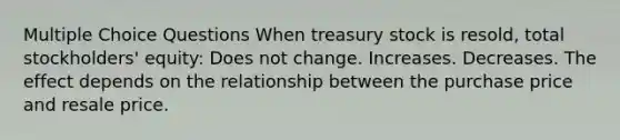 Multiple Choice Questions When treasury stock is resold, total stockholders' equity: Does not change. Increases. Decreases. The effect depends on the relationship between the purchase price and resale price.