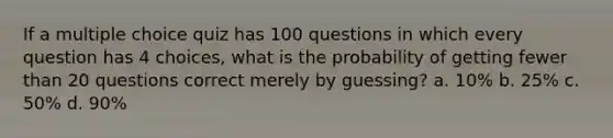 If a multiple choice quiz has 100 questions in which every question has 4 choices, what is the probability of getting fewer than 20 questions correct merely by guessing? a. 10% b. 25% c. 50% d. 90%