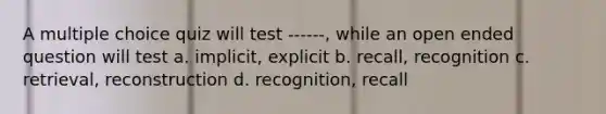 A multiple choice quiz will test ------, while an open ended question will test a. implicit, explicit b. recall, recognition c. retrieval, reconstruction d. recognition, recall