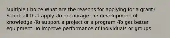 Multiple Choice What are the reasons for applying for a grant? Select all that apply -To encourage the development of knowledge -To support a project or a program -To get better equipment -To improve performance of individuals or groups