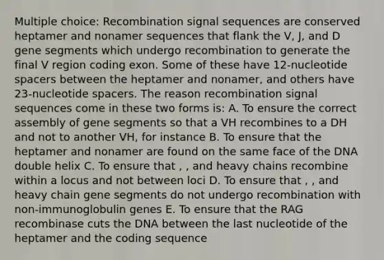 Multiple choice: Recombination signal sequences are conserved heptamer and nonamer sequences that flank the V, J, and D gene segments which undergo recombination to generate the final V region coding exon. Some of these have 12-nucleotide spacers between the heptamer and nonamer, and others have 23-nucleotide spacers. The reason recombination signal sequences come in these two forms is: A. To ensure the correct assembly of gene segments so that a VH recombines to a DH and not to another VH, for instance B. To ensure that the heptamer and nonamer are found on the same face of the DNA double helix C. To ensure that , , and heavy chains recombine within a locus and not between loci D. To ensure that , , and heavy chain gene segments do not undergo recombination with non-immunoglobulin genes E. To ensure that the RAG recombinase cuts the DNA between the last nucleotide of the heptamer and the coding sequence